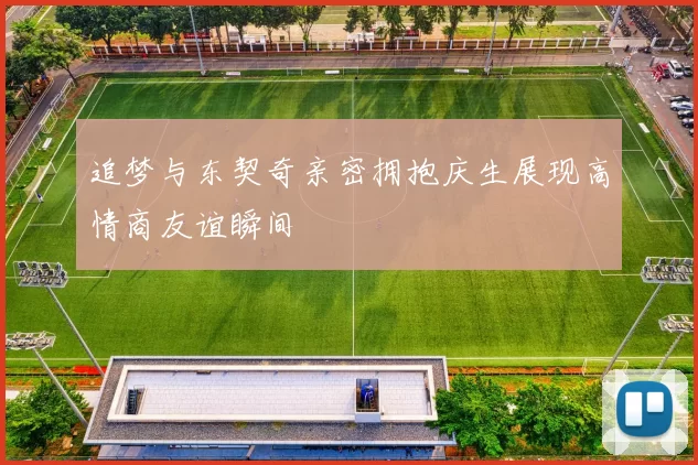 追梦与东契奇亲密拥抱庆生展现高情商友谊瞬间