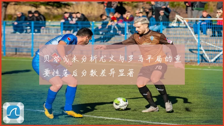 贝尔戈米分析尤文与罗马平局的重要性落后分数差异显著