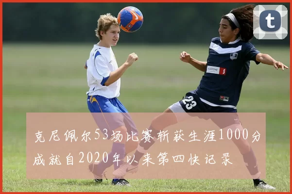 克尼佩尔53场比赛斩获生涯1000分成就自2020年以来第四快记录