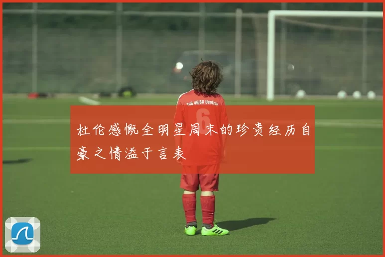杜伦感慨全明星周末的珍贵经历自豪之情溢于言表