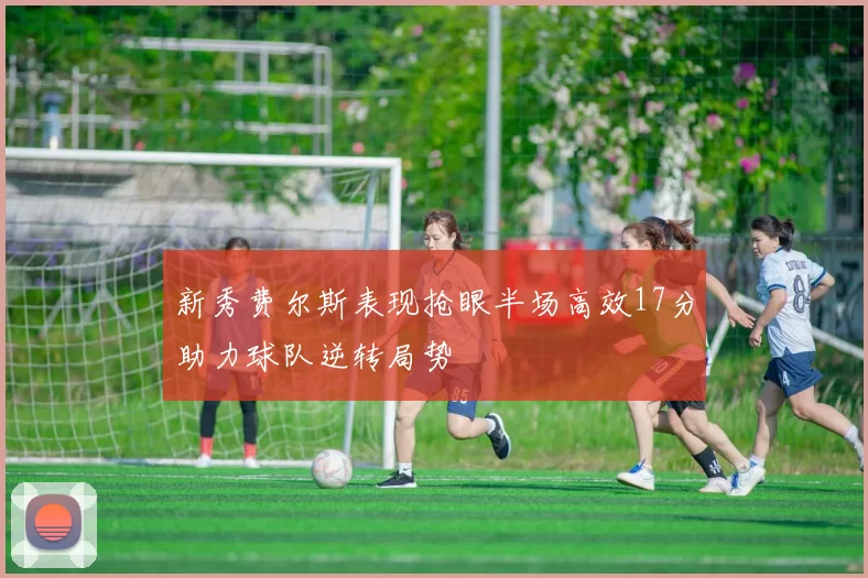新秀费尔斯表现抢眼半场高效17分助力球队逆转局势