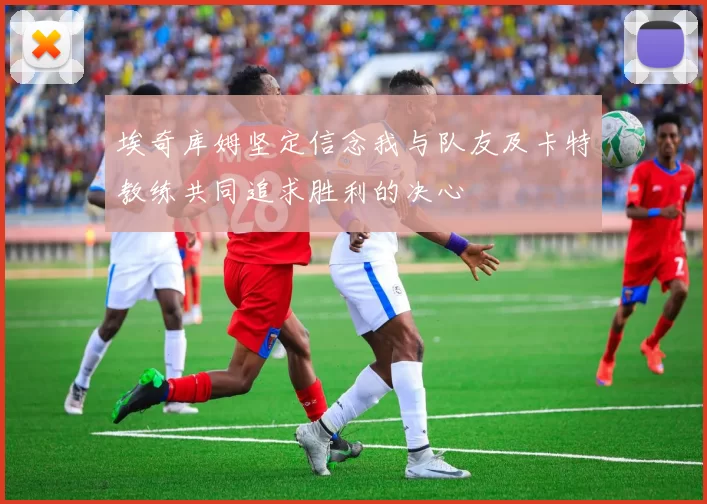 埃奇库姆坚定信念我与队友及卡特教练共同追求胜利的决心