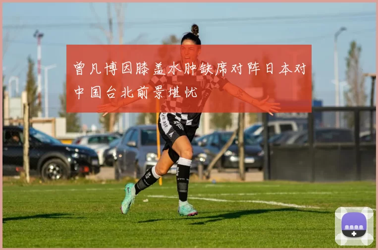 曾凡博因膝盖水肿缺席对阵日本对中国台北前景堪忧