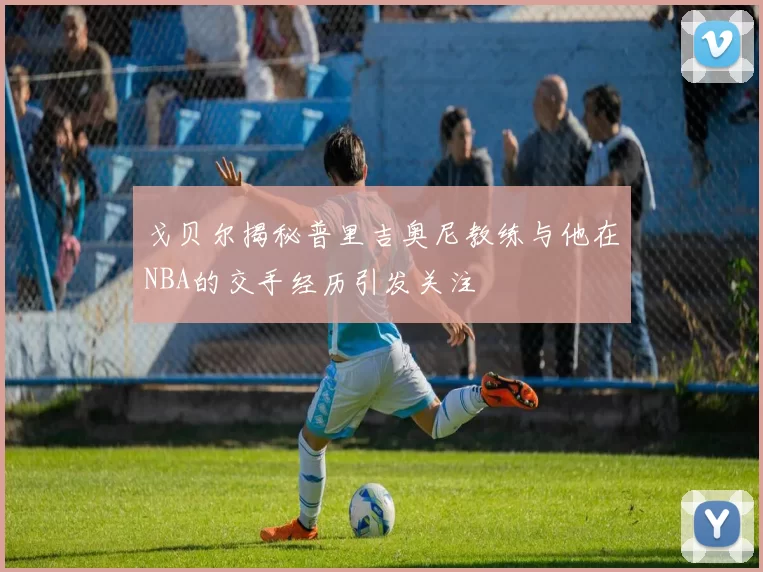 戈贝尔揭秘普里吉奥尼教练与他在NBA的交手经历引发关注