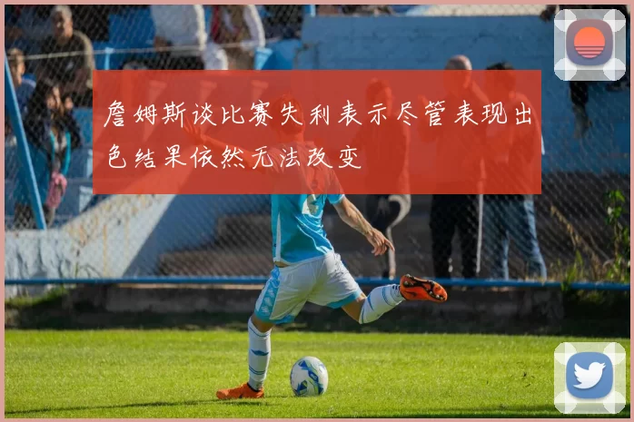 詹姆斯谈比赛失利表示尽管表现出色结果依然无法改变