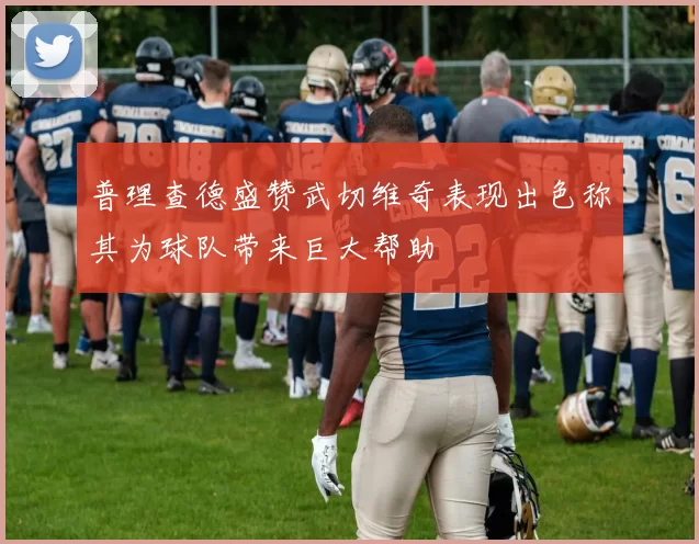普理查德盛赞武切维奇表现出色称其为球队带来巨大帮助