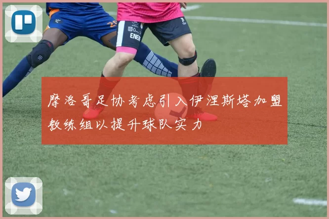 摩洛哥足协考虑引入伊涅斯塔加盟教练组以提升球队实力