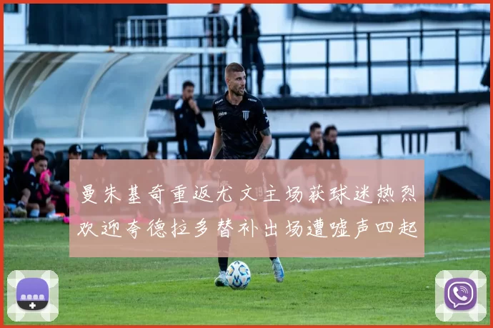 曼朱基奇重返尤文主场获球迷热烈欢迎夸德拉多替补出场遭嘘声四起