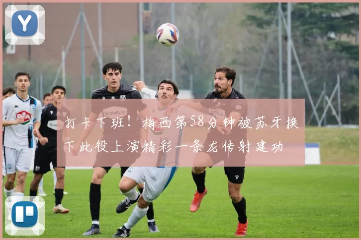 打卡下班！梅西第58分钟被苏牙换下此役上演精彩一条龙传射建功