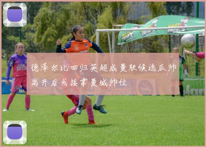 德泽尔比回归英超成曼联候选瓜帅离开后或接掌曼城帅位