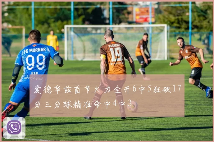 爱德华兹首节火力全开6中5狂砍17分三分球精准命中4中3