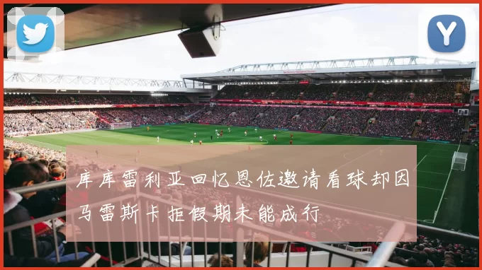 库库雷利亚回忆恩佐邀请看球却因马雷斯卡拒假期未能成行