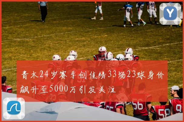 青木24岁赛季创佳绩33场23球身价飙升至5000万引发关注