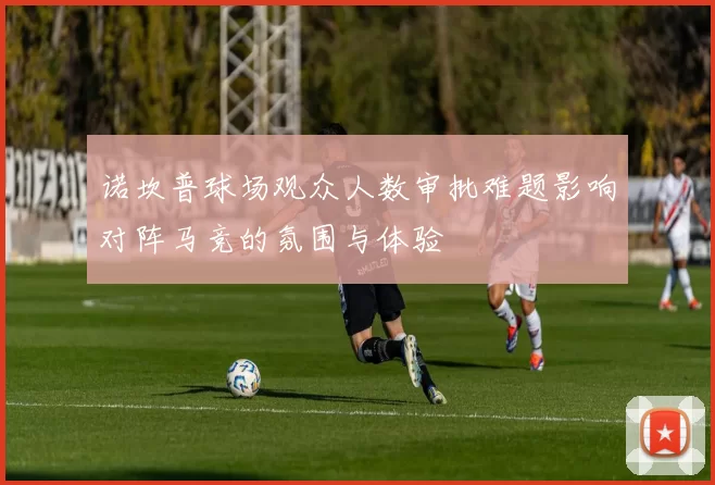 诺坎普球场观众人数审批难题影响对阵马竞的氛围与体验