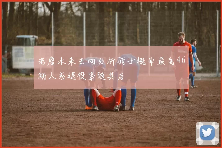 老詹未来去向分析骑士概率最高46湖人或退役紧随其后