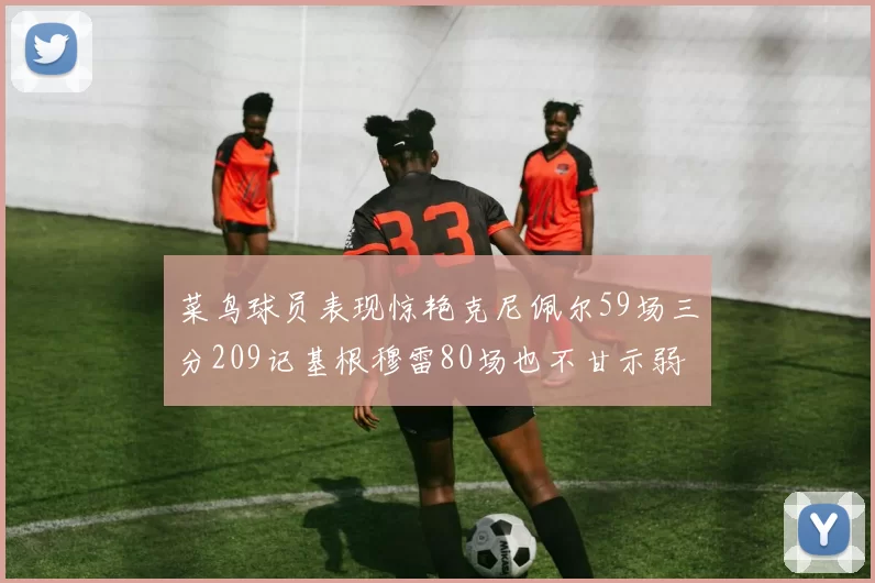 菜鸟球员表现惊艳克尼佩尔59场三分209记基根穆雷80场也不甘示弱