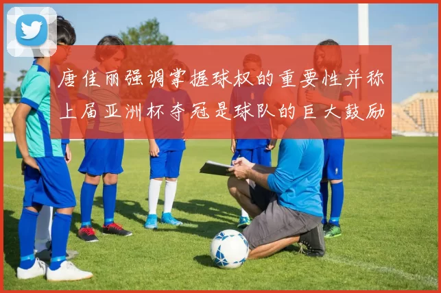 唐佳丽强调掌握球权的重要性并称上届亚洲杯夺冠是球队的巨大鼓励
