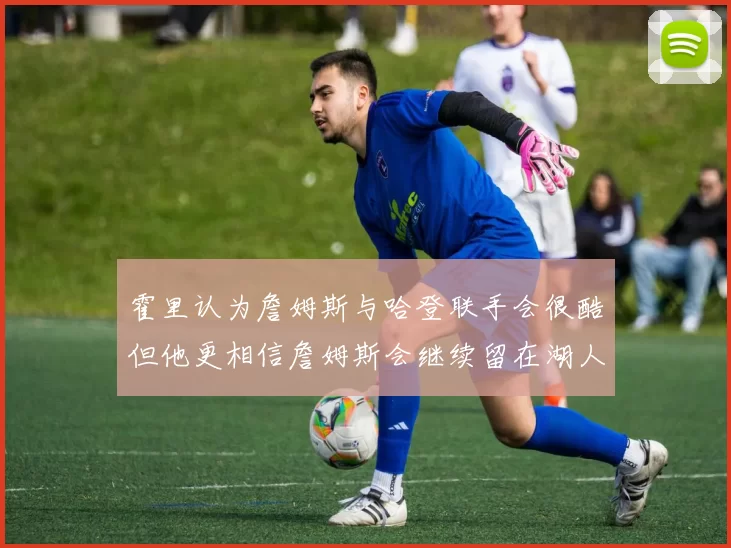 霍里认为詹姆斯与哈登联手会很酷但他更相信詹姆斯会继续留在湖人