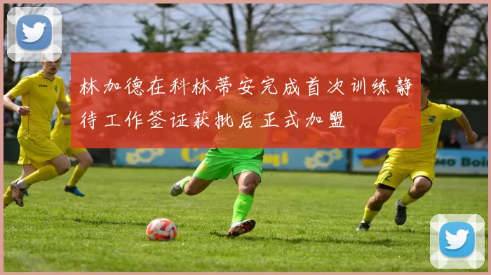 林加德在科林蒂安完成首次训练静待工作签证获批后正式加盟