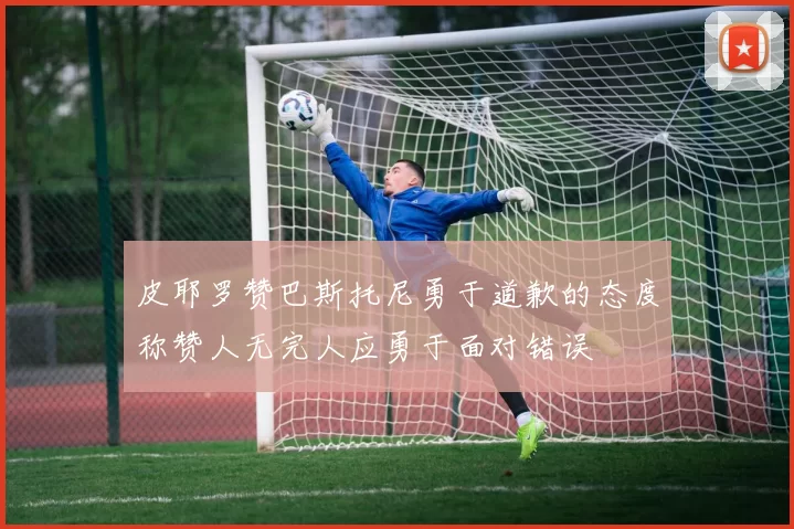 皮耶罗赞巴斯托尼勇于道歉的态度称赞人无完人应勇于面对错误
