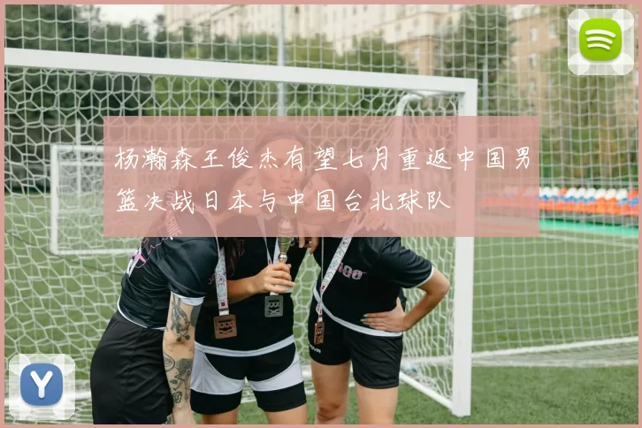 杨瀚森王俊杰有望七月重返中国男篮决战日本与中国台北球队