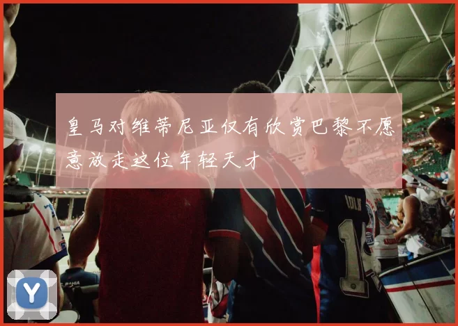 皇马对维蒂尼亚仅有欣赏巴黎不愿意放走这位年轻天才